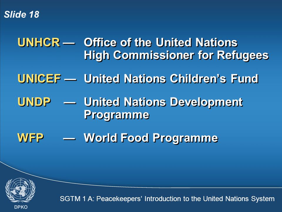 SGTM 1 A: Peacekeepers’ Introduction to the United Nations System Slide 18 UNHCR — Office of the United Nations High Commissioner for Refugees UNICEF —United Nations Children’s Fund UNDP — United Nations Development Programme WFP —World Food Programme UNHCR — Office of the United Nations High Commissioner for Refugees UNICEF —United Nations Children’s Fund UNDP — United Nations Development Programme WFP —World Food Programme