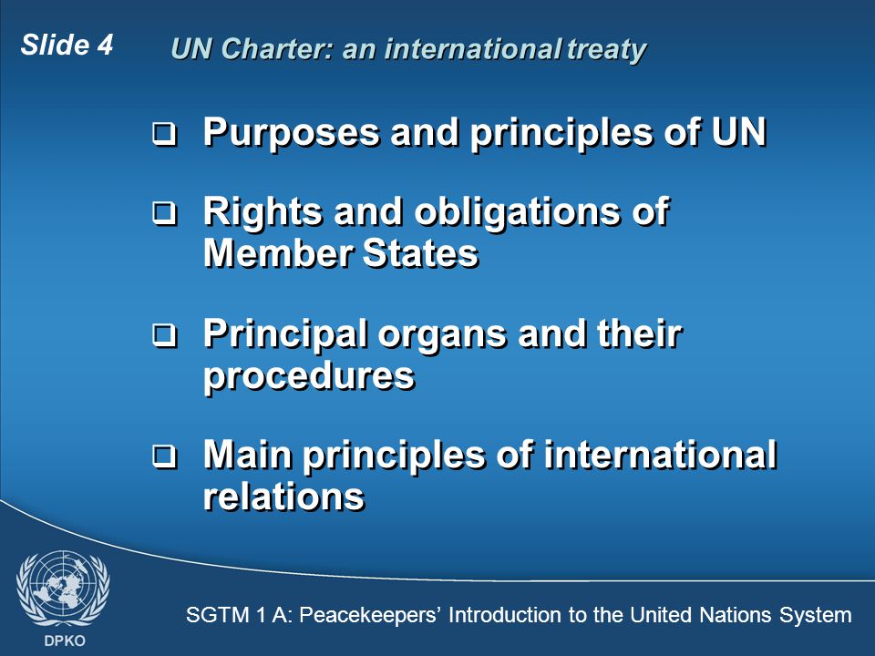 SGTM 1 A: Peacekeepers’ Introduction to the United Nations System Slide 4 UN Charter: an international treaty  Purposes and principles of UN  Rights and obligations of Member States  Principal organs and their procedures  Main principles of international relations  Purposes and principles of UN  Rights and obligations of Member States  Principal organs and their procedures  Main principles of international relations