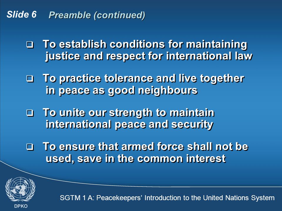 SGTM 1 A: Peacekeepers’ Introduction to the United Nations System Slide 6 Preamble (continued)  To establish conditions for maintaining justice and respect for international law  To practice tolerance and live together in peace as good neighbours  To unite our strength to maintain international peace and security  To ensure that armed force shall not be used, save in the common interest  To establish conditions for maintaining justice and respect for international law  To practice tolerance and live together in peace as good neighbours  To unite our strength to maintain international peace and security  To ensure that armed force shall not be used, save in the common interest