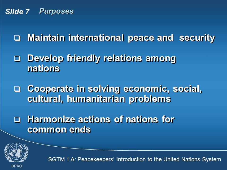SGTM 1 A: Peacekeepers’ Introduction to the United Nations System Slide 7 Purposes  Maintain international peace and security  Develop friendly relations among nations  Cooperate in solving economic, social, cultural, humanitarian problems  Harmonize actions of nations for common ends  Maintain international peace and security  Develop friendly relations among nations  Cooperate in solving economic, social, cultural, humanitarian problems  Harmonize actions of nations for common ends
