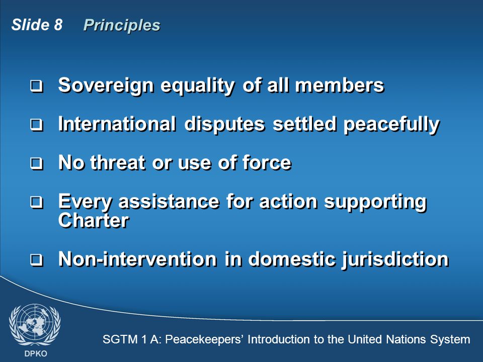 SGTM 1 A: Peacekeepers’ Introduction to the United Nations System Slide 8 Principles  Sovereign equality of all members  International disputes settled peacefully  No threat or use of force  Every assistance for action supporting Charter  Non-intervention in domestic jurisdiction  Sovereign equality of all members  International disputes settled peacefully  No threat or use of force  Every assistance for action supporting Charter  Non-intervention in domestic jurisdiction