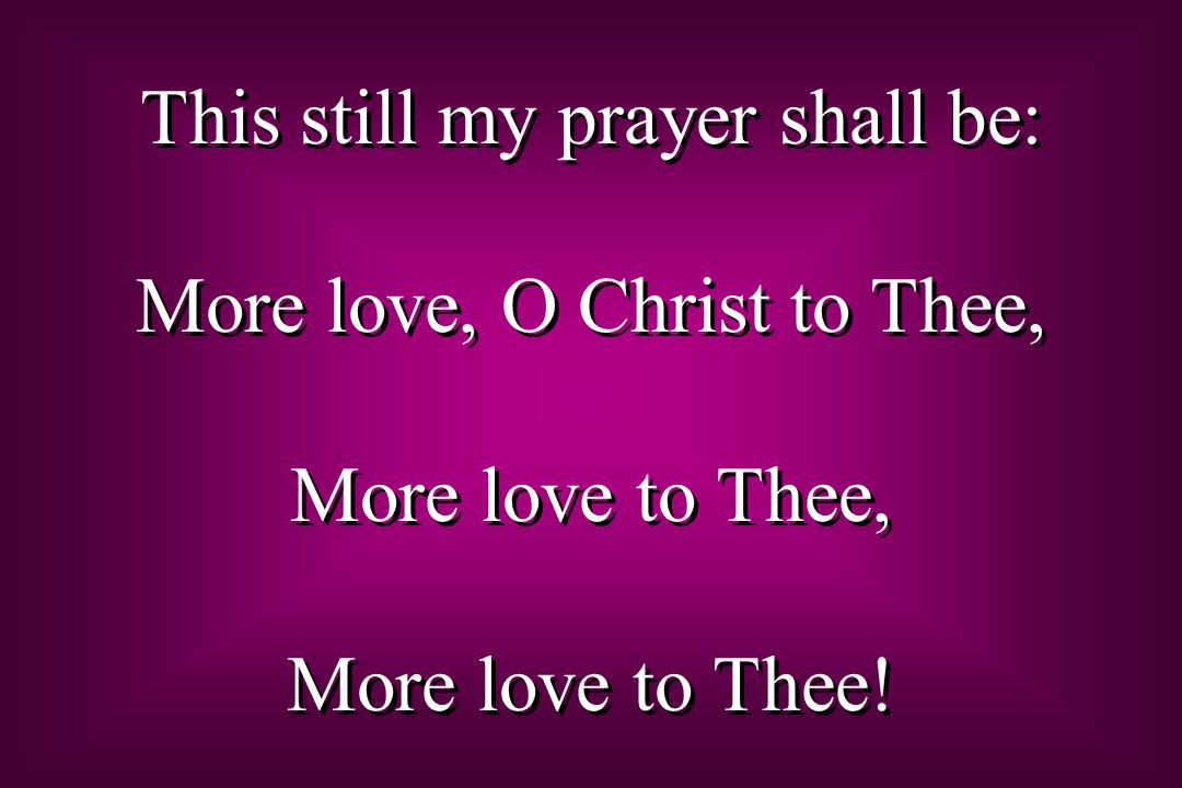 This still my prayer shall be: More love, O Christ to Thee, More love to Thee, More love to Thee.
