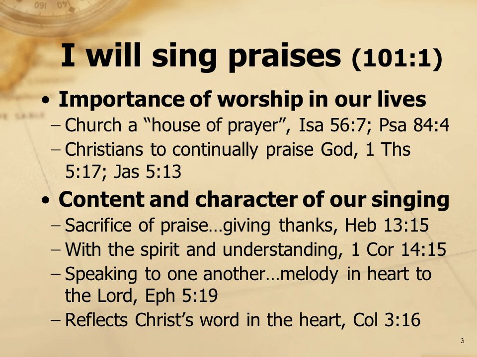 I will sing praises (101:1) Importance of worship in our lives − Church a house of prayer , Isa 56:7; Psa 84:4 − Christians to continually praise God, 1 Ths 5:17; Jas 5:13 Content and character of our singing − Sacrifice of praise…giving thanks, Heb 13:15 − With the spirit and understanding, 1 Cor 14:15 − Speaking to one another…melody in heart to the Lord, Eph 5:19 − Reflects Christ’s word in the heart, Col 3:16 3