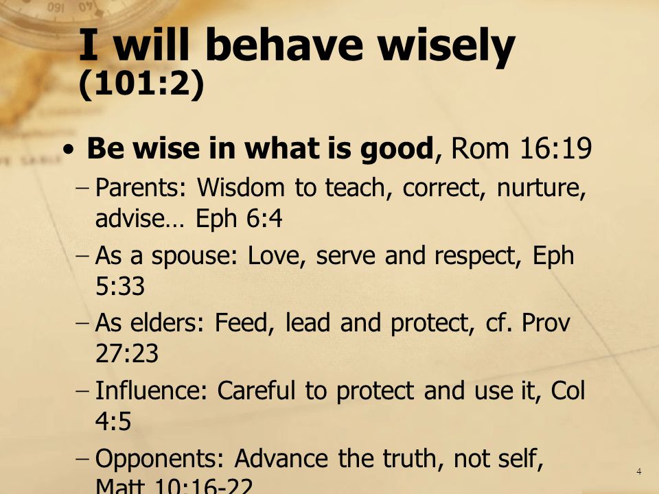 I will behave wisely (101:2) Be wise in what is good, Rom 16:19 − Parents: Wisdom to teach, correct, nurture, advise… Eph 6:4 − As a spouse: Love, serve and respect, Eph 5:33 − As elders: Feed, lead and protect, cf.