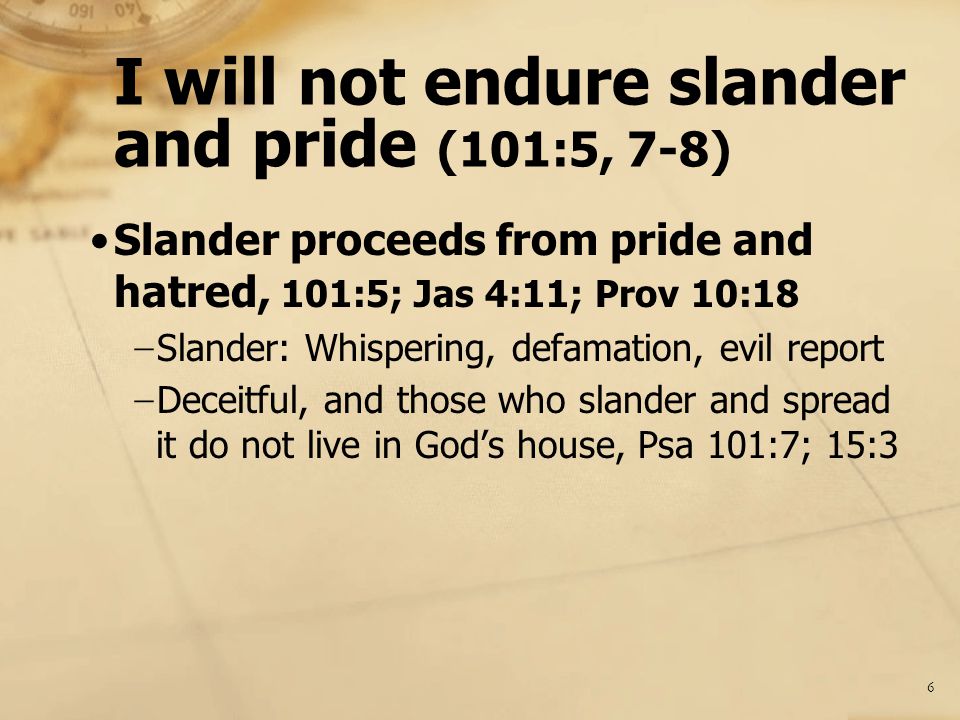 I will not endure slander and pride (101:5, 7-8) Slander proceeds from pride and hatred, 101:5; Jas 4:11; Prov 10:18 − Slander: Whispering, defamation, evil report − Deceitful, and those who slander and spread it do not live in God’s house, Psa 101:7; 15:3 6