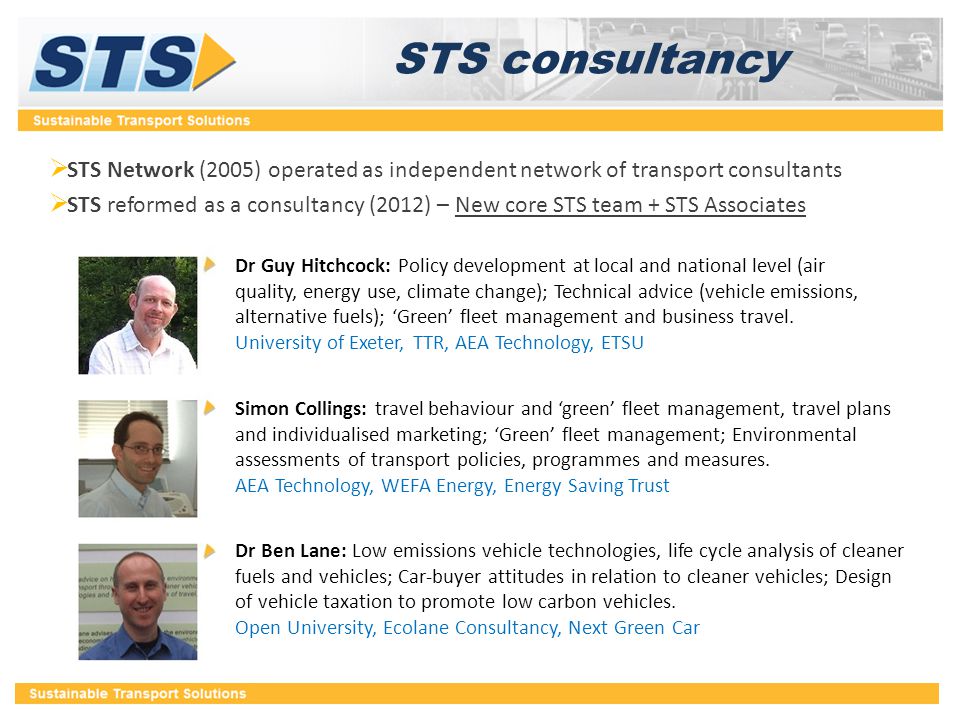 STS consultancy  STS Network (2005) operated as independent network of transport consultants  STS reformed as a consultancy (2012) – New core STS team + STS Associates Dr Guy Hitchcock: Policy development at local and national level (air quality, energy use, climate change); Technical advice (vehicle emissions, alternative fuels); ‘Green’ fleet management and business travel.