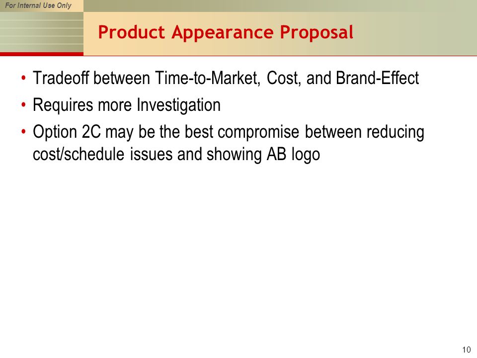 For Internal Use Only 10 Product Appearance Proposal Tradeoff between Time-to-Market, Cost, and Brand-Effect Requires more Investigation Option 2C may be the best compromise between reducing cost/schedule issues and showing AB logo