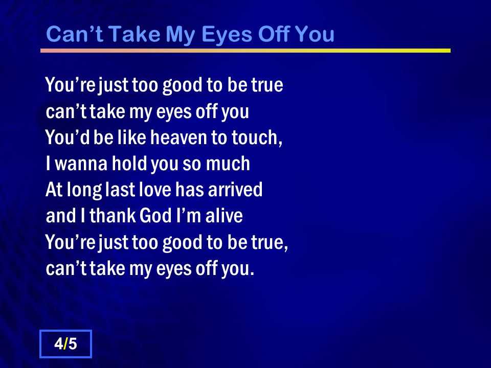 Can’t Take My Eyes Off You 4/54/5 You’re just too good to be true can’t take my eyes off you You’d be like heaven to touch, I wanna hold you so much At long last love has arrived and I thank God I’m alive You’re just too good to be true, can’t take my eyes off you.