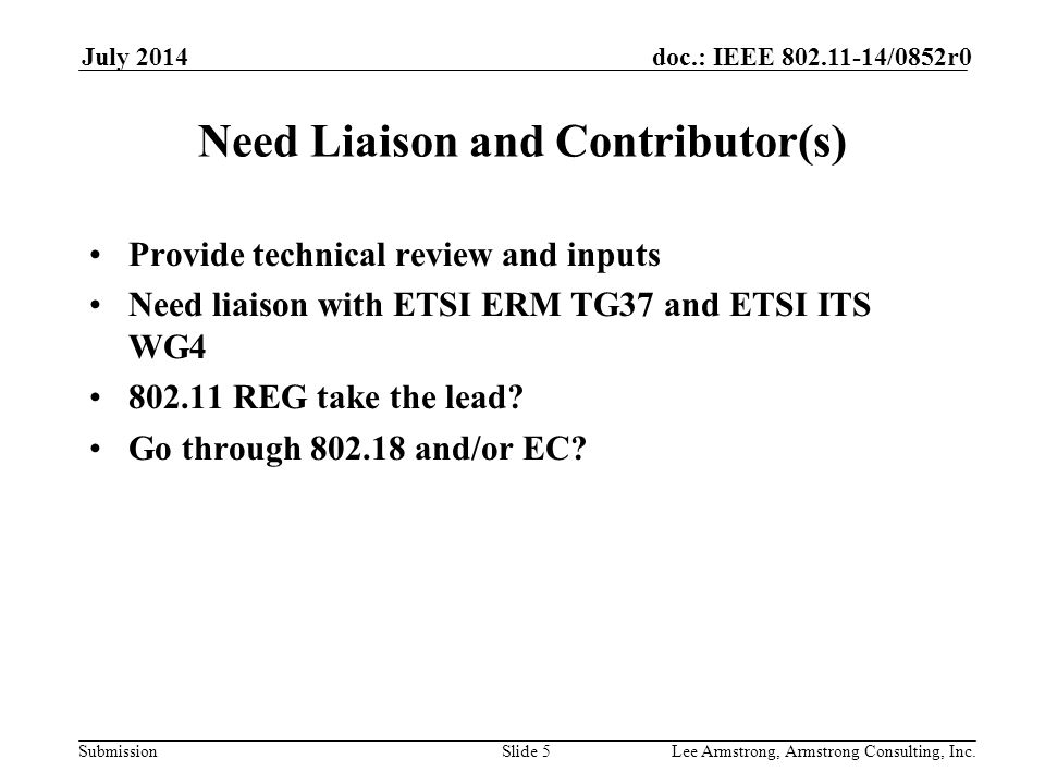 Submission doc.: IEEE /0852r0July 2014 Lee Armstrong, Armstrong Consulting, Inc.Slide 5 Need Liaison and Contributor(s) Provide technical review and inputs Need liaison with ETSI ERM TG37 and ETSI ITS WG REG take the lead.