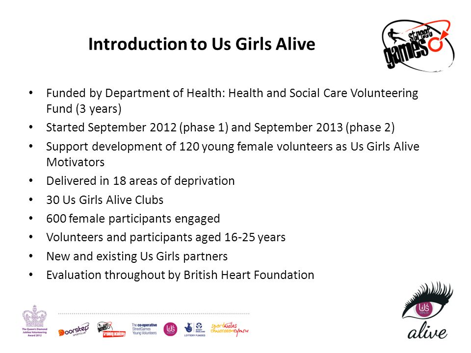 Introduction to Us Girls Alive Funded by Department of Health: Health and Social Care Volunteering Fund (3 years) Started September 2012 (phase 1) and September 2013 (phase 2) Support development of 120 young female volunteers as Us Girls Alive Motivators Delivered in 18 areas of deprivation 30 Us Girls Alive Clubs 600 female participants engaged Volunteers and participants aged years New and existing Us Girls partners Evaluation throughout by British Heart Foundation