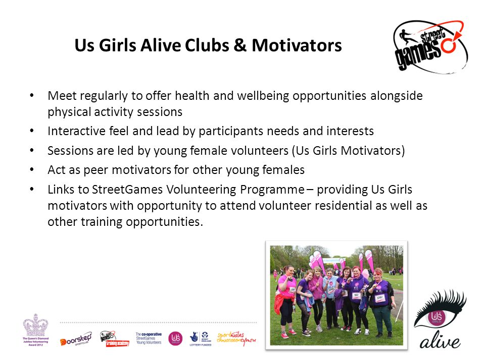 Us Girls Alive Clubs & Motivators Meet regularly to offer health and wellbeing opportunities alongside physical activity sessions Interactive feel and lead by participants needs and interests Sessions are led by young female volunteers (Us Girls Motivators) Act as peer motivators for other young females Links to StreetGames Volunteering Programme – providing Us Girls motivators with opportunity to attend volunteer residential as well as other training opportunities.