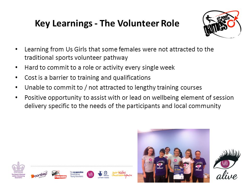 Key Learnings - The Volunteer Role Learning from Us Girls that some females were not attracted to the traditional sports volunteer pathway Hard to commit to a role or activity every single week Cost is a barrier to training and qualifications Unable to commit to / not attracted to lengthy training courses Positive opportunity to assist with or lead on wellbeing element of session delivery specific to the needs of the participants and local community