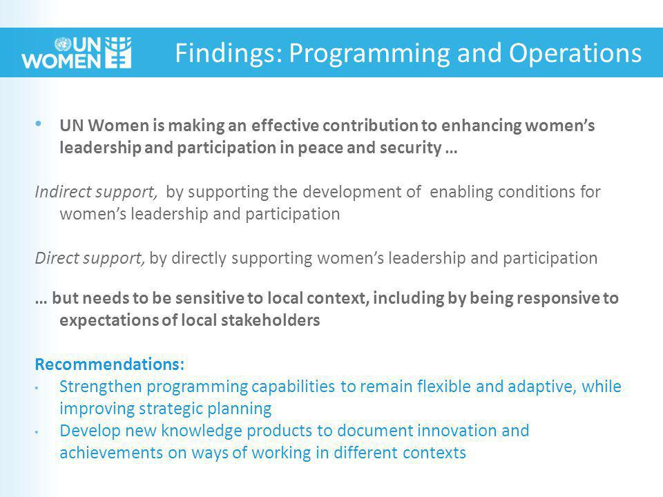 UN Women is making an effective contribution to enhancing women’s leadership and participation in peace and security … Indirect support, by supporting the development of enabling conditions for women’s leadership and participation Direct support, by directly supporting women’s leadership and participation … but needs to be sensitive to local context, including by being responsive to expectations of local stakeholders Recommendations: Strengthen programming capabilities to remain flexible and adaptive, while improving strategic planning Develop new knowledge products to document innovation and achievements on ways of working in different contexts Findings: Programming and Operations