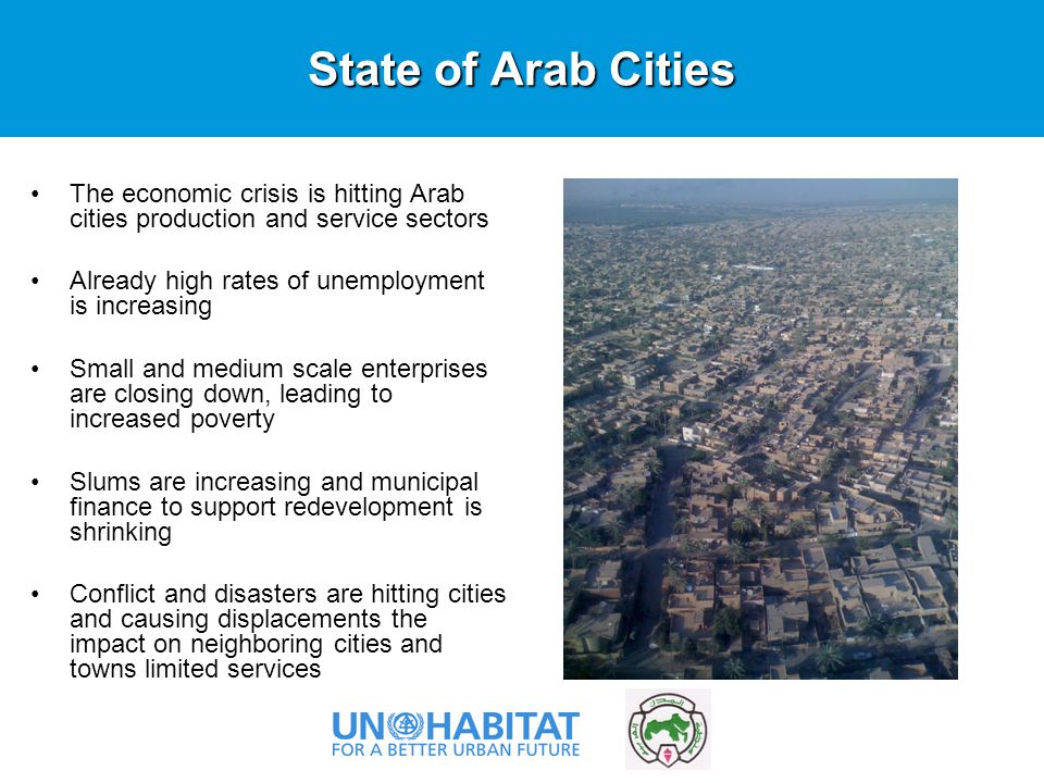 State of Arab Cities The economic crisis is hitting Arab cities production and service sectors Already high rates of unemployment is increasing Small and medium scale enterprises are closing down, leading to increased poverty Slums are increasing and municipal finance to support redevelopment is shrinking Conflict and disasters are hitting cities and causing displacements the impact on neighboring cities and towns limited services Photo ©UN-HABITAT/Sudipto Mukerjee