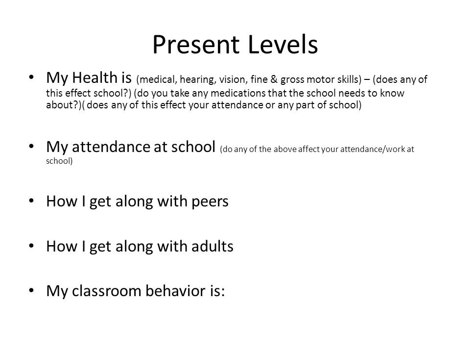 Present Levels My Health is (medical, hearing, vision, fine & gross motor skills) – (does any of this effect school ) (do you take any medications that the school needs to know about )( does any of this effect your attendance or any part of school) My attendance at school (do any of the above affect your attendance/work at school) How I get along with peers How I get along with adults My classroom behavior is: