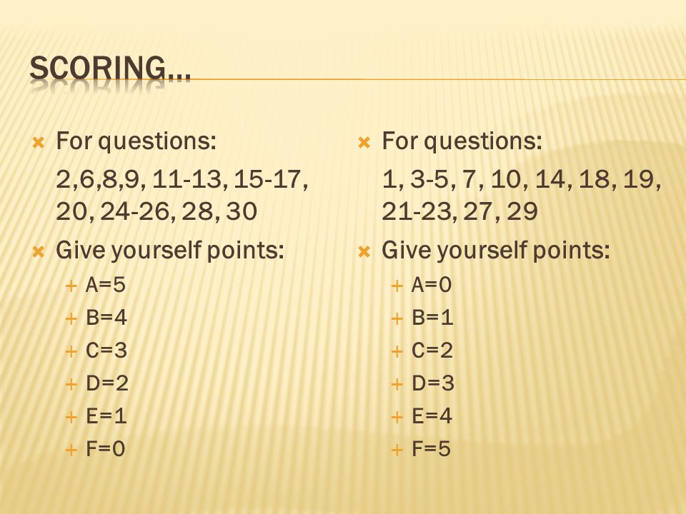  For questions: 2,6,8,9, 11-13, 15-17, 20, 24-26, 28, 30  Give yourself points:  A=5  B=4  C=3  D=2  E=1  F=0  For questions: 1, 3-5, 7, 10, 14, 18, 19, 21-23, 27, 29  Give yourself points:  A=0  B=1  C=2  D=3  E=4  F=5