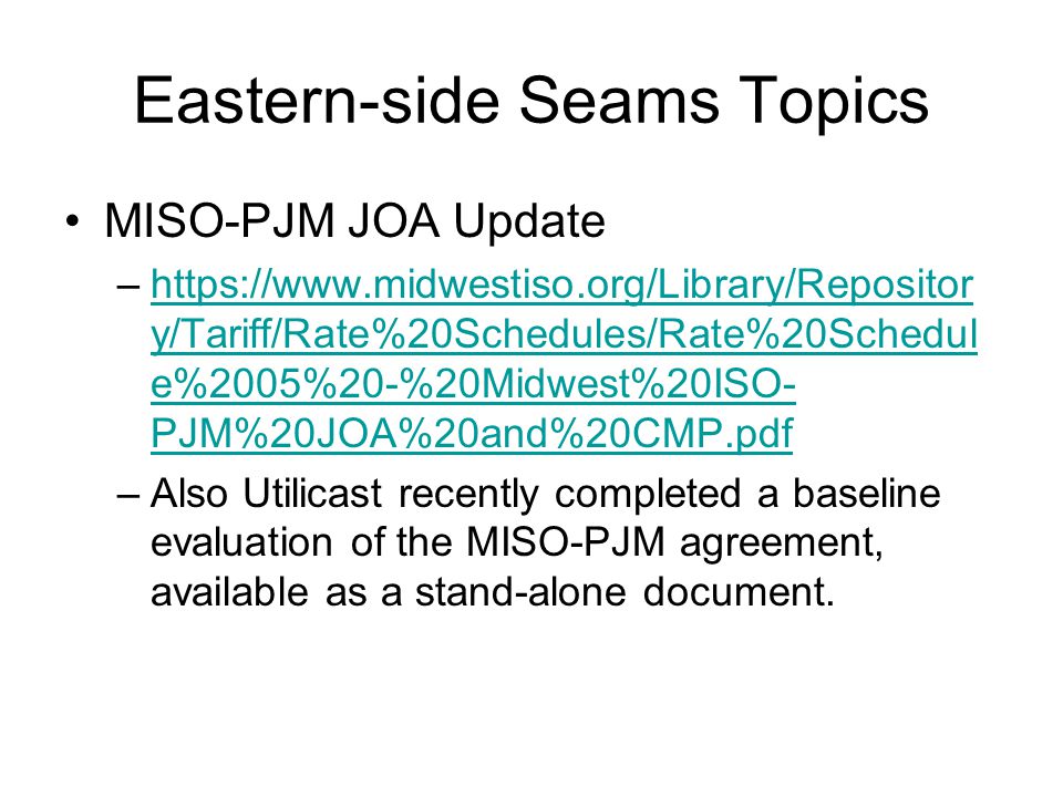 Eastern-side Seams Topics MISO-PJM JOA Update –  y/Tariff/Rate%20Schedules/Rate%20Schedul e%2005%20-%20Midwest%20ISO- PJM%20JOA%20and%20CMP.pdfhttps://  y/Tariff/Rate%20Schedules/Rate%20Schedul e%2005%20-%20Midwest%20ISO- PJM%20JOA%20and%20CMP.pdf –Also Utilicast recently completed a baseline evaluation of the MISO-PJM agreement, available as a stand-alone document.