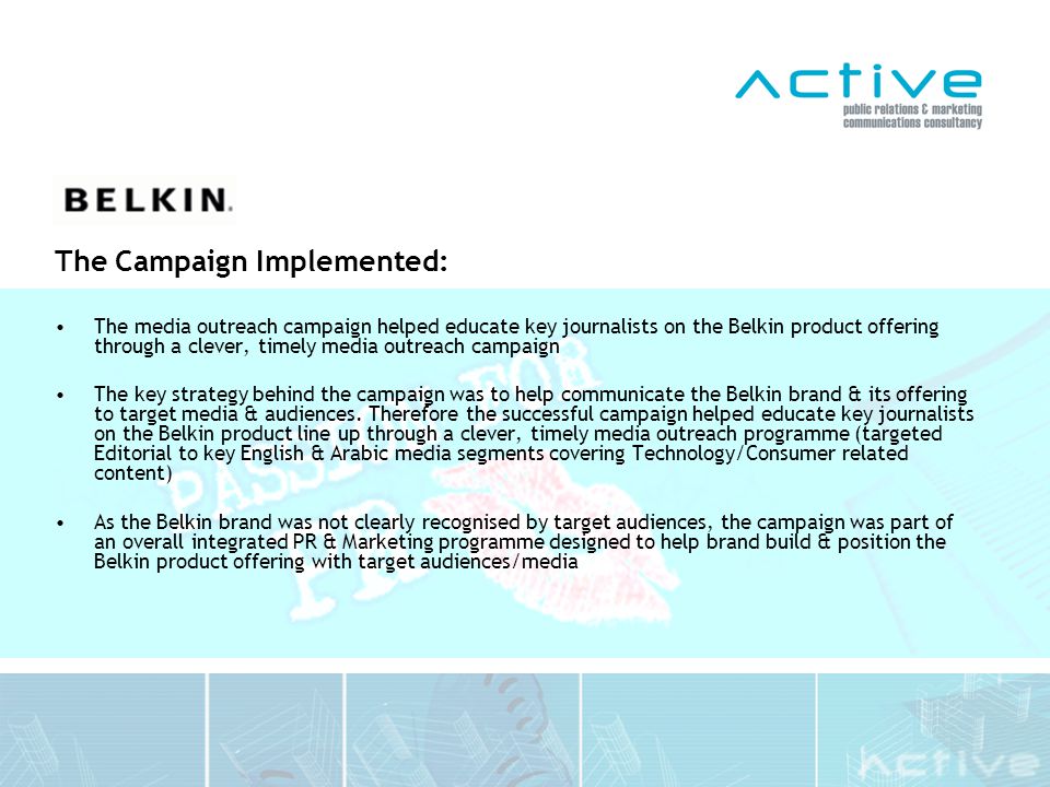 The Campaign Implemented: The media outreach campaign helped educate key journalists on the Belkin product offering through a clever, timely media outreach campaign The key strategy behind the campaign was to help communicate the Belkin brand & its offering to target media & audiences.
