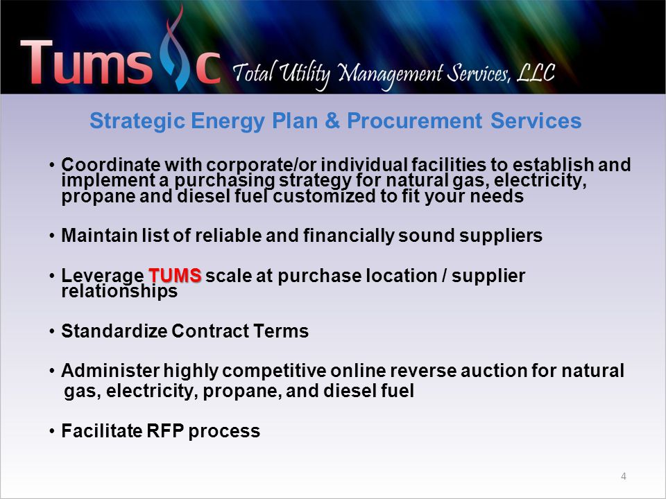 Strategic Energy Plan & Procurement Services Coordinate with corporate/or individual facilities to establish and implement a purchasing strategy for natural gas, electricity, propane and diesel fuel customized to fit your needs Maintain list of reliable and financially sound suppliers TUMSLeverage TUMS scale at purchase location / supplier relationships Standardize Contract Terms Administer highly competitive online reverse auction for natural gas, electricity, propane, and diesel fuel Facilitate RFP process 4