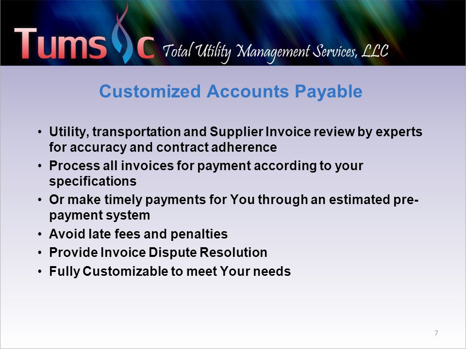 Customized Accounts Payable Utility, transportation and Supplier Invoice review by experts for accuracy and contract adherence Process all invoices for payment according to your specifications Or make timely payments for You through an estimated pre- payment system Avoid late fees and penalties Provide Invoice Dispute Resolution Fully Customizable to meet Your needs 7