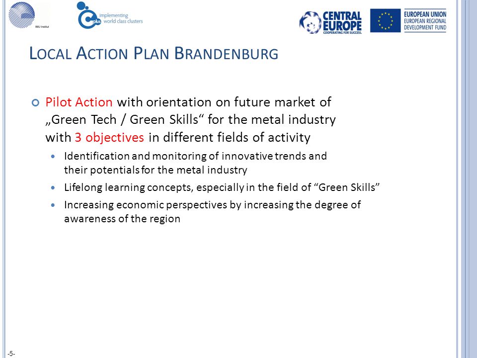 L OCAL A CTION P LAN B RANDENBURG Pilot Action with orientation on future market of „Green Tech / Green Skills for the metal industry with 3 objectives in different fields of activity Identification and monitoring of innovative trends and their potentials for the metal industry Lifelong learning concepts, especially in the field of Green Skills Increasing economic perspectives by increasing the degree of awareness of the region -5-