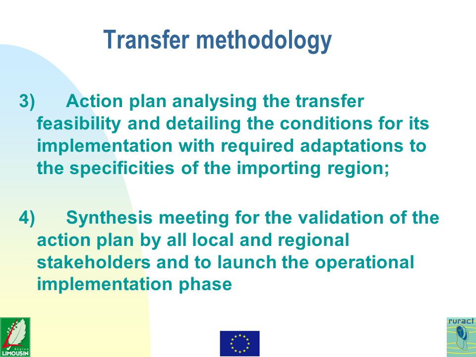 Transfer methodology 3) Action plan analysing the transfer feasibility and detailing the conditions for its implementation with required adaptations to the specificities of the importing region; 4) Synthesis meeting for the validation of the action plan by all local and regional stakeholders and to launch the operational implementation phase
