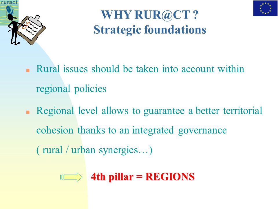Rural issues should be taken into account within regional policies Regional level allows to guarantee a better territorial cohesion thanks to an integrated governance ( rural / urban synergies…) 4th pillar = REGIONS WHY .