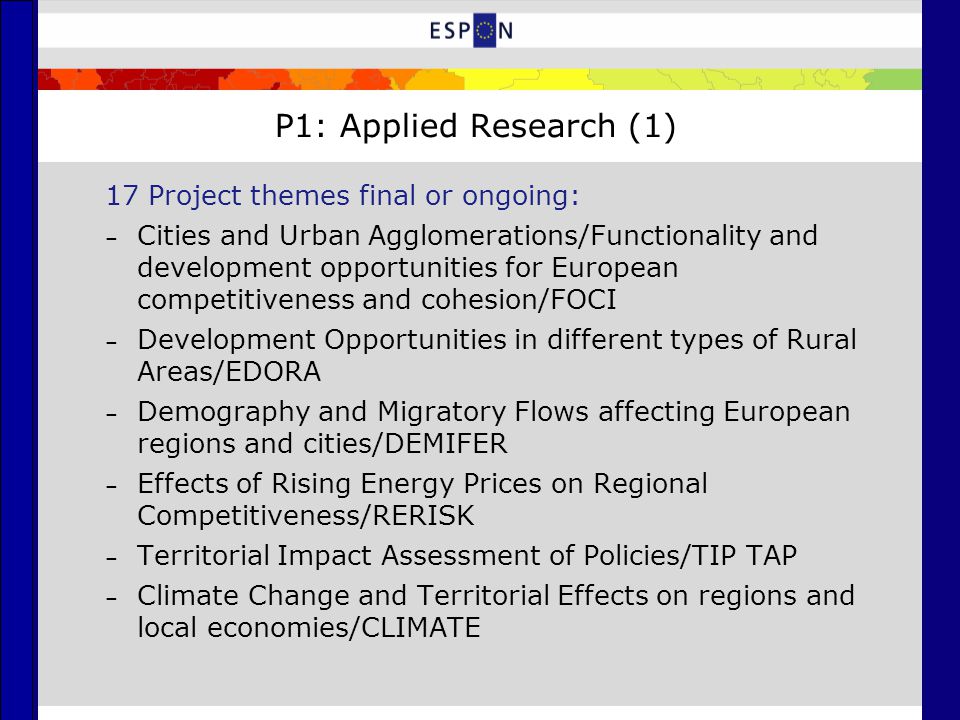 P1: Applied Research (1) 17 Project themes final or ongoing: – Cities and Urban Agglomerations/Functionality and development opportunities for European competitiveness and cohesion/FOCI – Development Opportunities in different types of Rural Areas/EDORA – Demography and Migratory Flows affecting European regions and cities/DEMIFER – Effects of Rising Energy Prices on Regional Competitiveness/RERISK – Territorial Impact Assessment of Policies/TIP TAP – Climate Change and Territorial Effects on regions and local economies/CLIMATE