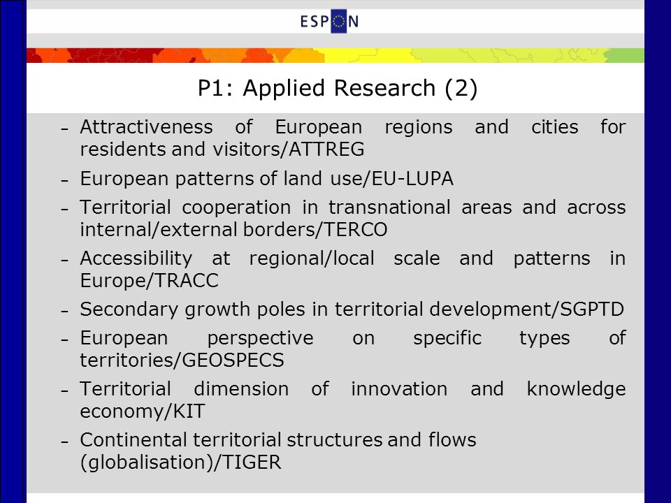 P1: Applied Research (2) – Attractiveness of European regions and cities for residents and visitors/ATTREG – European patterns of land use/EU-LUPA – Territorial cooperation in transnational areas and across internal/external borders/TERCO – Accessibility at regional/local scale and patterns in Europe/TRACC – Secondary growth poles in territorial development/SGPTD – European perspective on specific types of territories/GEOSPECS – Territorial dimension of innovation and knowledge economy/KIT – Continental territorial structures and flows (globalisation)/TIGER