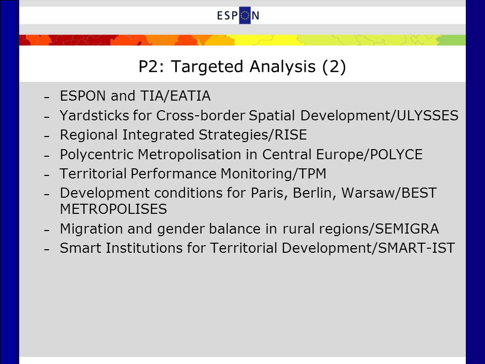 P2: Targeted Analysis (2) – ESPON and TIA/EATIA – Yardsticks for Cross-border Spatial Development/ULYSSES – Regional Integrated Strategies/RISE – Polycentric Metropolisation in Central Europe/POLYCE – Territorial Performance Monitoring/TPM – Development conditions for Paris, Berlin, Warsaw/BEST METROPOLISES – Migration and gender balance in rural regions/SEMIGRA – Smart Institutions for Territorial Development/SMART-IST