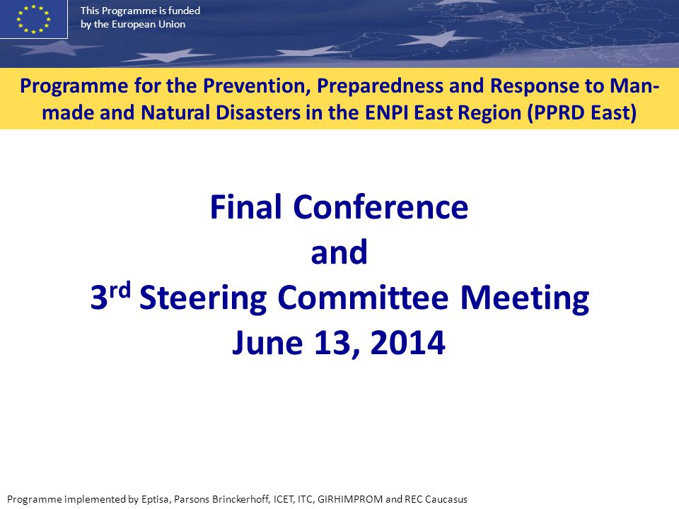 This Programme is funded by the European Union Programme implemented by Eptisa, Parsons Brinckerhoff, ICET, ITC, GIRHIMPROM and REC Caucasus Programme for the Prevention, Preparedness and Response to Man- made and Natural Disasters in the ENPI East Region (PPRD East) Final Conference and 3 rd Steering Committee Meeting June 13, 2014