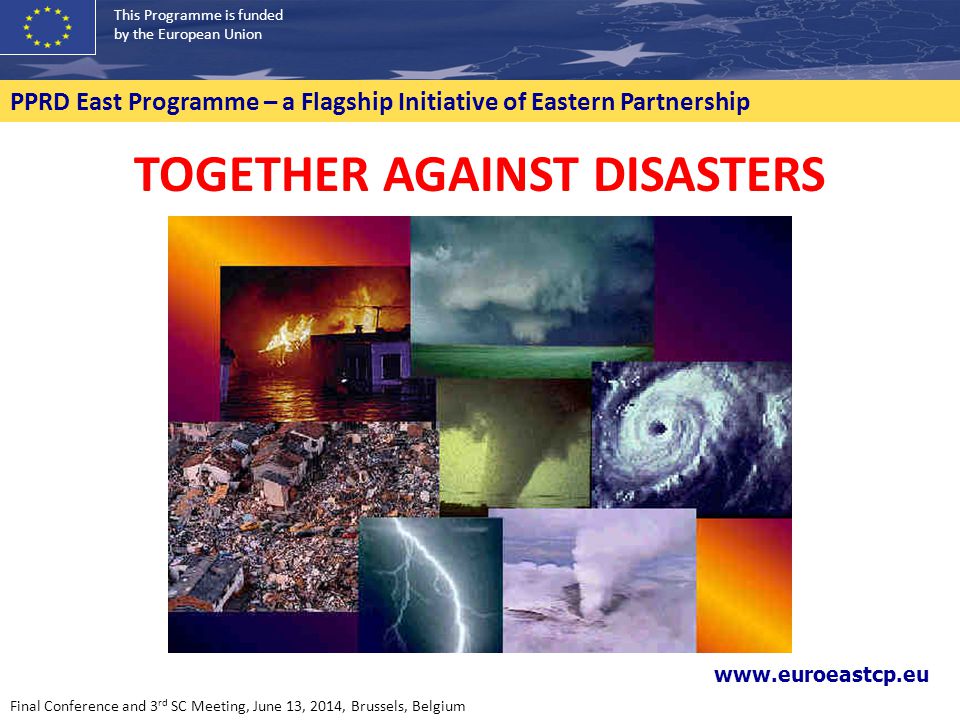 This Programme is funded by the European Union PPRD East Programme – a Flagship Initiative of Eastern Partnership TOGETHER AGAINST DISASTERS   Final Conference and 3 rd SC Meeting, June 13, 2014, Brussels, Belgium