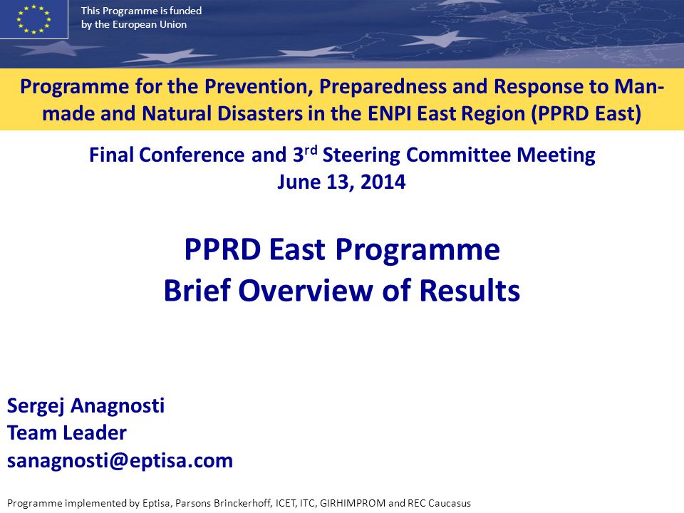 This Programme is funded by the European Union Programme implemented by Eptisa, Parsons Brinckerhoff, ICET, ITC, GIRHIMPROM and REC Caucasus Programme for the Prevention, Preparedness and Response to Man- made and Natural Disasters in the ENPI East Region (PPRD East) PPRD East Programme Brief Overview of Results Final Conference and 3 rd Steering Committee Meeting June 13, 2014 Sergej Anagnosti Team Leader