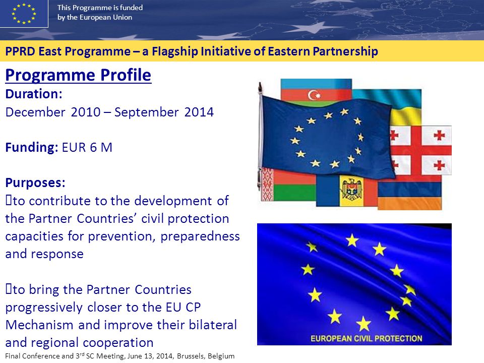 This Programme is funded by the European Union PPRD East Programme – a Flagship Initiative of Eastern Partnership Programme Profile Duration: December 2010 – September 2014 Funding: EUR 6 M Purposes: ✓ to contribute to the development of the Partner Countries’ civil protection capacities for prevention, preparedness and response ✓ to bring the Partner Countries progressively closer to the EU CP Mechanism and improve their bilateral and regional cooperation Final Conference and 3 rd SC Meeting, June 13, 2014, Brussels, Belgium