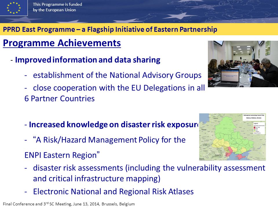 This Programme is funded by the European Union PPRD East Programme – a Flagship Initiative of Eastern Partnership Final Conference and 3 rd SC Meeting, June 13, 2014, Brussels, Belgium Programme Achievements - Improved information and data sharing -establishment of the National Advisory Groups -close cooperation with the EU Delegations in all 6 Partner Countries - Increased knowledge on disaster risk exposure - A Risk/Hazard Management Policy for the ENPI Eastern Region -disaster risk assessments (including the vulnerability assessment and critical infrastructure mapping) -Electronic National and Regional Risk Atlases