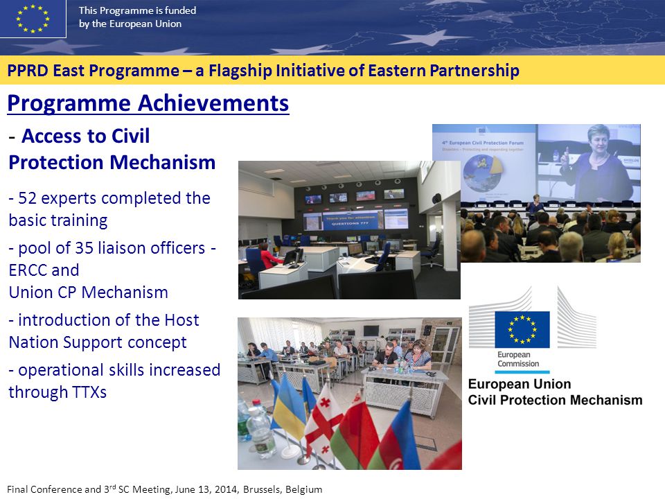 This Programme is funded by the European Union PPRD East Programme – a Flagship Initiative of Eastern Partnership - Access to Civil Protection Mechanism - 52 experts completed the basic training - pool of 35 liaison officers - ERCC and Union CP Mechanism - introduction of the Host Nation Support concept - operational skills increased through TTXs Programme Achievements Final Conference and 3 rd SC Meeting, June 13, 2014, Brussels, Belgium