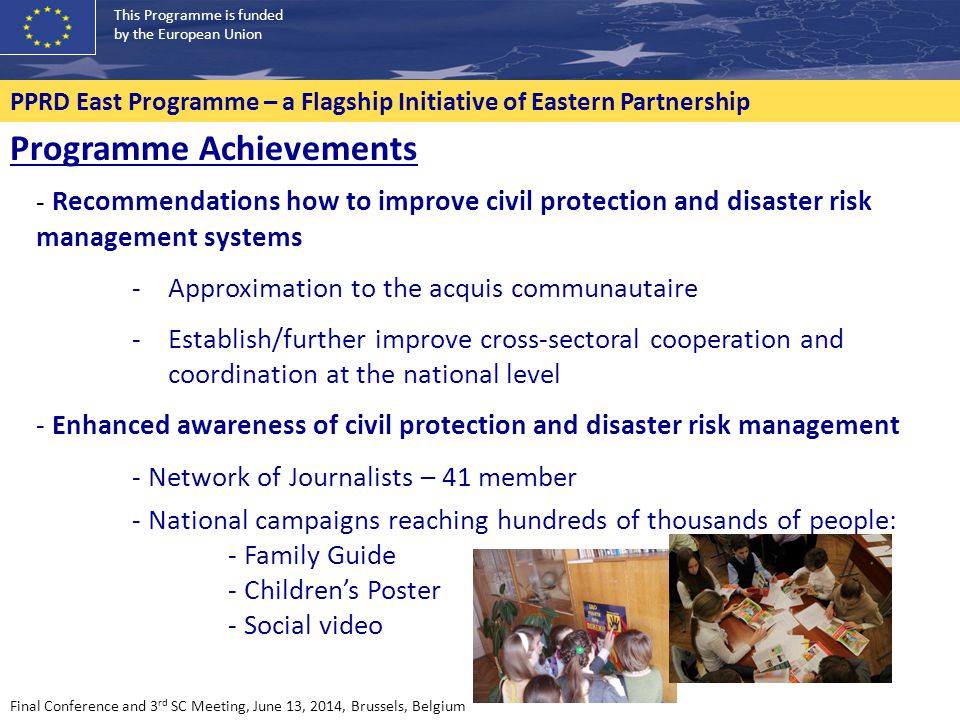 This Programme is funded by the European Union PPRD East Programme – a Flagship Initiative of Eastern Partnership Final Conference and 3 rd SC Meeting, June 13, 2014, Brussels, Belgium Programme Achievements - Recommendations how to improve civil protection and disaster risk management systems -Approximation to the acquis communautaire -Establish/further improve cross-sectoral cooperation and coordination at the national level - Enhanced awareness of civil protection and disaster risk management - Network of Journalists – 41 member - National campaigns reaching hundreds of thousands of people: - Family Guide - Children’s Poster - Social video
