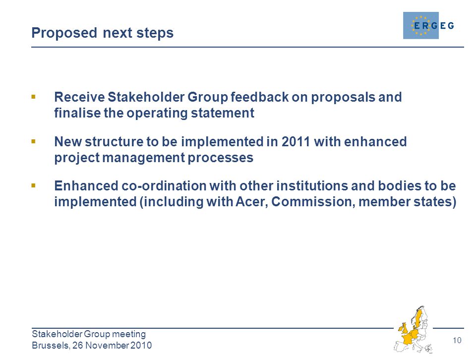 10 Stakeholder Group meeting Brussels, 26 November 2010 Proposed next steps  Receive Stakeholder Group feedback on proposals and finalise the operating statement  New structure to be implemented in 2011 with enhanced project management processes  Enhanced co-ordination with other institutions and bodies to be implemented (including with Acer, Commission, member states)