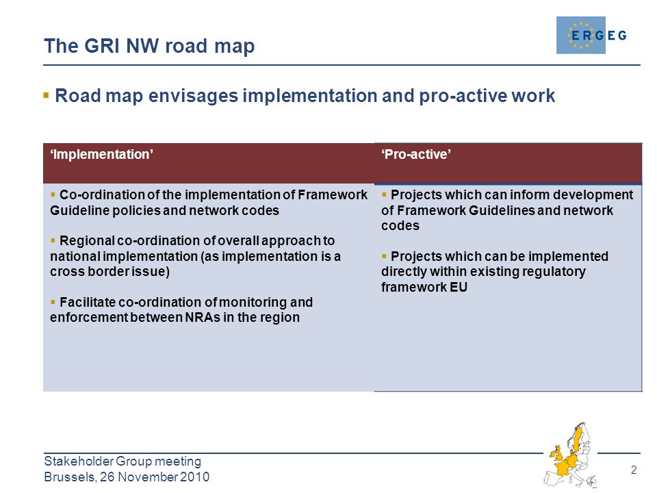 2 Stakeholder Group meeting Brussels, 26 November 2010 The GRI NW road map  Road map envisages implementation and pro-active work ‘Implementation’‘Pro-active’  Co-ordination of the implementation of Framework Guideline policies and network codes  Regional co-ordination of overall approach to national implementation (as implementation is a cross border issue)  Facilitate co-ordination of monitoring and enforcement between NRAs in the region  Projects which can inform development of Framework Guidelines and network codes  Projects which can be implemented directly within existing regulatory framework EU