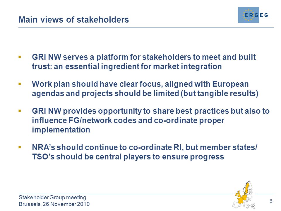 5 Stakeholder Group meeting Brussels, 26 November 2010 Main views of stakeholders  GRI NW serves a platform for stakeholders to meet and built trust: an essential ingredient for market integration  Work plan should have clear focus, aligned with European agendas and projects should be limited (but tangible results)  GRI NW provides opportunity to share best practices but also to influence FG/network codes and co-ordinate proper implementation  NRA’s should continue to co-ordinate RI, but member states/ TSO’s should be central players to ensure progress