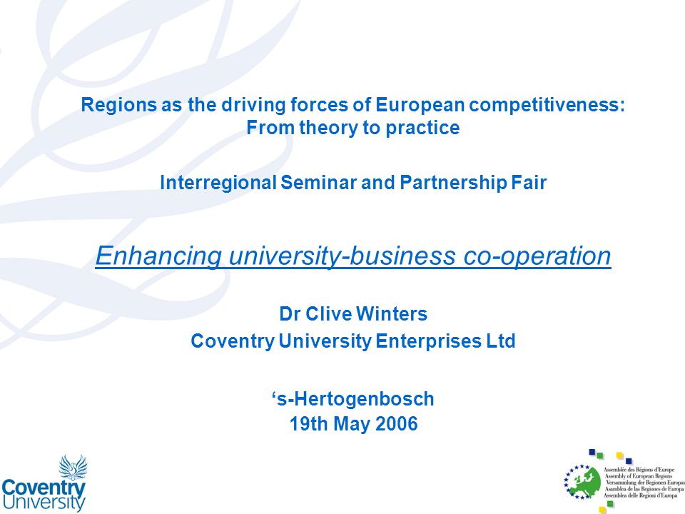 Regions as the driving forces of European competitiveness: From theory to practice Interregional Seminar and Partnership Fair Enhancing university-business co-operation Dr Clive Winters Coventry University Enterprises Ltd ‘s-Hertogenbosch 19th May 2006