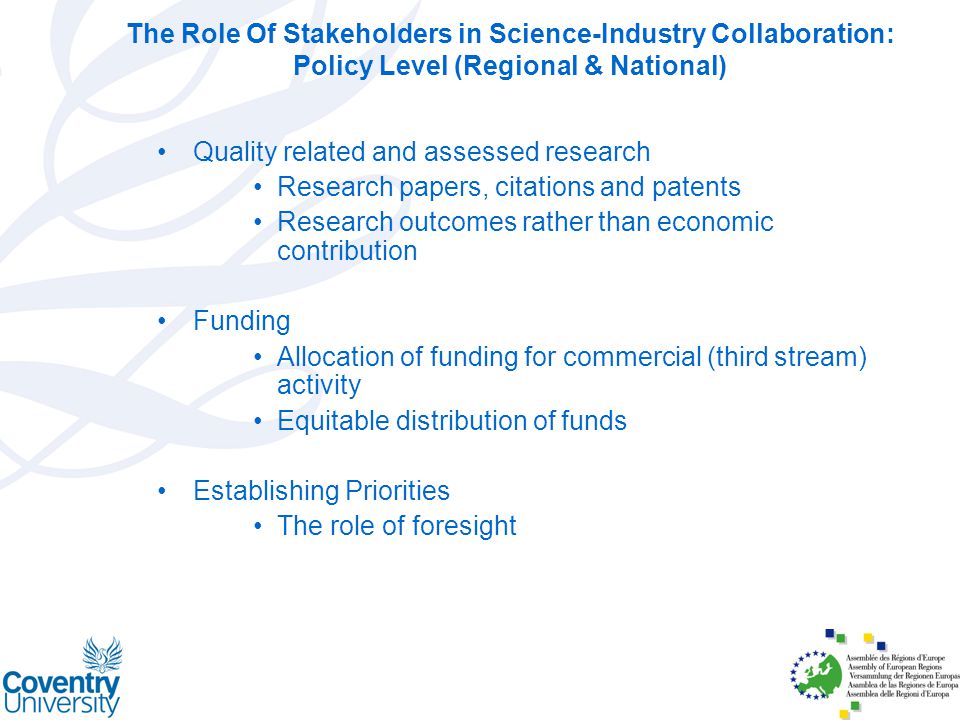 The Role Of Stakeholders in Science-Industry Collaboration: Policy Level (Regional & National) Quality related and assessed research Research papers, citations and patents Research outcomes rather than economic contribution Funding Allocation of funding for commercial (third stream) activity Equitable distribution of funds Establishing Priorities The role of foresight