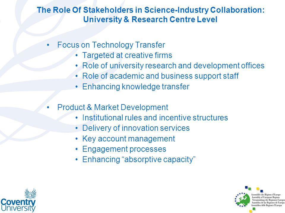 The Role Of Stakeholders in Science-Industry Collaboration: University & Research Centre Level Focus on Technology Transfer Targeted at creative firms Role of university research and development offices Role of academic and business support staff Enhancing knowledge transfer Product & Market Development Institutional rules and incentive structures Delivery of innovation services Key account management Engagement processes Enhancing absorptive capacity