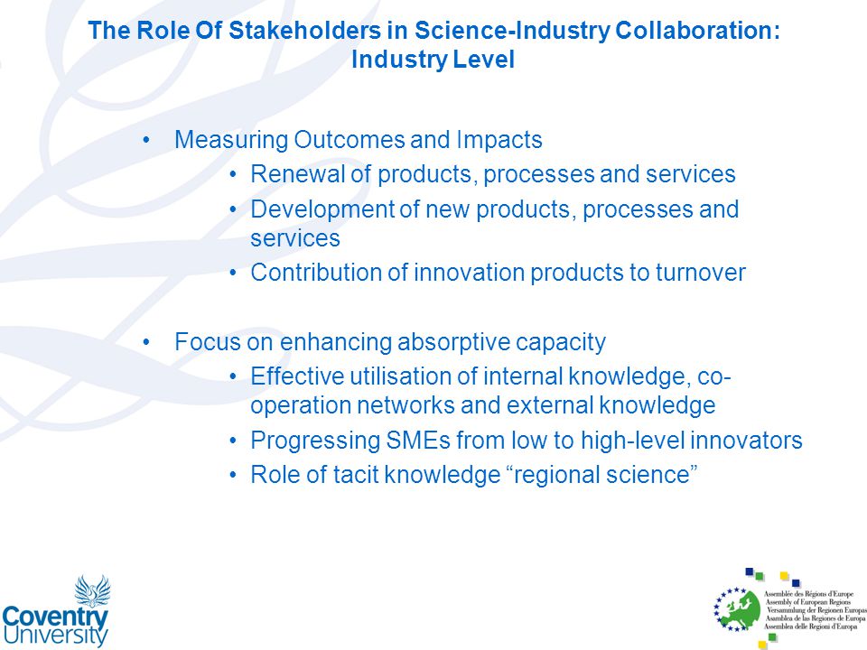 Measuring Outcomes and Impacts Renewal of products, processes and services Development of new products, processes and services Contribution of innovation products to turnover Focus on enhancing absorptive capacity Effective utilisation of internal knowledge, co- operation networks and external knowledge Progressing SMEs from low to high-level innovators Role of tacit knowledge regional science The Role Of Stakeholders in Science-Industry Collaboration: Industry Level