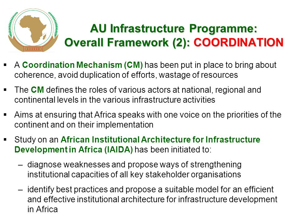 AU Infrastructure Programme: Overall Framework (2): COORDINATION  A Coordination Mechanism (CM) has been put in place to bring about coherence, avoid duplication of efforts, wastage of resources  The CM defines the roles of various actors at national, regional and continental levels in the various infrastructure activities  Aims at ensuring that Africa speaks with one voice on the priorities of the continent and on their implementation  Study on an African Institutional Architecture for Infrastructure Development in Africa (IAIDA) has been initiated to: –diagnose weaknesses and propose ways of strengthening institutional capacities of all key stakeholder organisations –identify best practices and propose a suitable model for an efficient and effective institutional architecture for infrastructure development in Africa