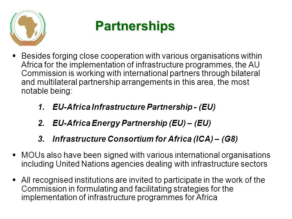  Besides forging close cooperation with various organisations within Africa for the implementation of infrastructure programmes, the AU Commission is working with international partners through bilateral and multilateral partnership arrangements in this area, the most notable being: 1.EU-Africa Infrastructure Partnership - (EU) 2.EU-Africa Energy Partnership (EU) – (EU) 3.Infrastructure Consortium for Africa (ICA) – (G8)  MOUs also have been signed with various international organisations including United Nations agencies dealing with infrastructure sectors  All recognised institutions are invited to participate in the work of the Commission in formulating and facilitating strategies for the implementation of infrastructure programmes for Africa Partnerships