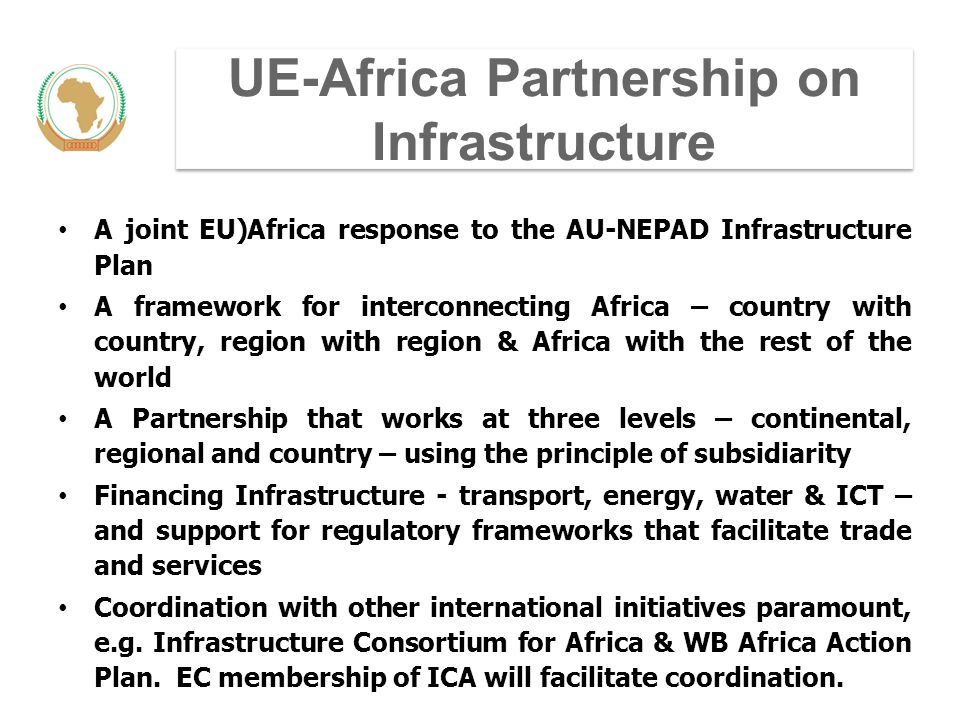UE-Africa Partnership on Infrastructure A joint EU)Africa response to the AU-NEPAD Infrastructure Plan A framework for interconnecting Africa – country with country, region with region & Africa with the rest of the world A Partnership that works at three levels – continental, regional and country – using the principle of subsidiarity Financing Infrastructure - transport, energy, water & ICT – and support for regulatory frameworks that facilitate trade and services Coordination with other international initiatives paramount, e.g.
