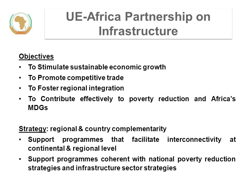 UE-Africa Partnership on Infrastructure Objectives To Stimulate sustainable economic growth To Promote competitive trade To Foster regional integration To Contribute effectively to poverty reduction and Africa’s MDGs Strategy: regional & country complementarity Support programmes that facilitate interconnectivity at continental & regional level Support programmes coherent with national poverty reduction strategies and infrastructure sector strategies