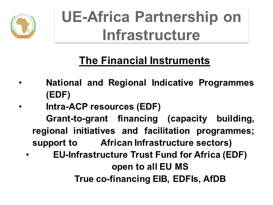 UE-Africa Partnership on Infrastructure The Financial Instruments National and Regional Indicative Programmes (EDF) Intra-ACP resources (EDF) Grant-to-grant financing (capacity building, regional initiatives and facilitation programmes; support to African Infrastructure sectors) EU-Infrastructure Trust Fund for Africa (EDF) open to all EU MS True co-financing EIB, EDFIs, AfDB