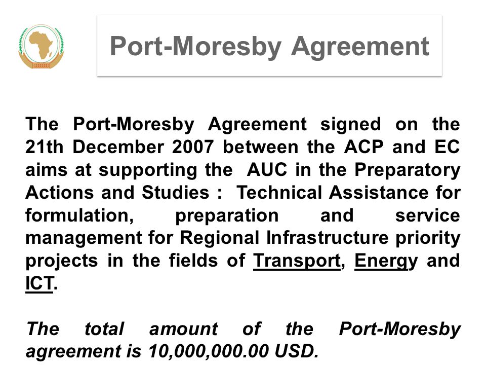 Port-Moresby Agreement The Port-Moresby Agreement signed on the 21th December 2007 between the ACP and EC aims at supporting the AUC in the Preparatory Actions and Studies : Technical Assistance for formulation, preparation and service management for Regional Infrastructure priority projects in the fields of Transport, Energy and ICT.